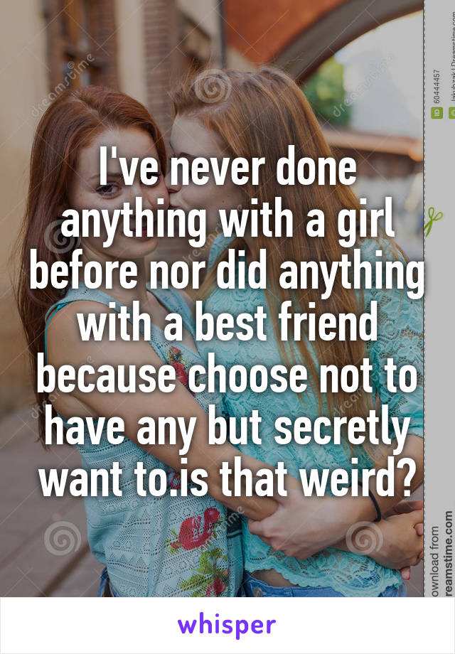 I've never done anything with a girl before nor did anything with a best friend because choose not to have any but secretly want to.is that weird?