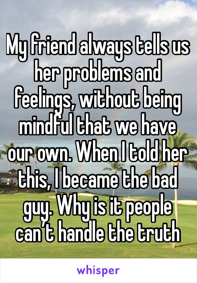 My friend always tells us her problems and feelings, without being mindful that we have our own. When I told her this, I became the bad guy. Why is it people can’t handle the truth 