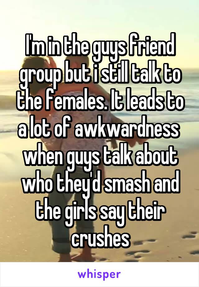 I'm in the guys friend group but i still talk to the females. It leads to a lot of awkwardness  when guys talk about who they'd smash and the girls say their crushes
