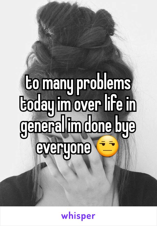 to many problems today im over life in general im done bye everyone 😒