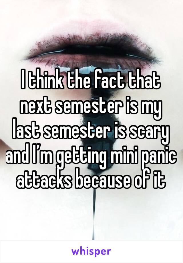 I think the fact that next semester is my last semester is scary and I’m getting mini panic attacks because of it