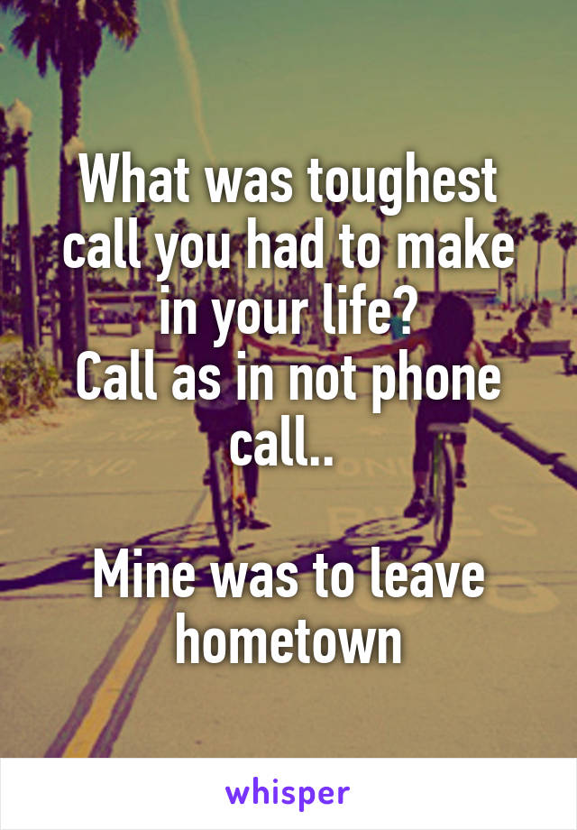 What was toughest call you had to make in your life?
Call as in not phone call.. 

Mine was to leave hometown