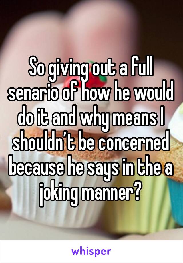 So giving out a full senario of how he would do it and why means I shouldn’t be concerned because he says in the a joking manner?