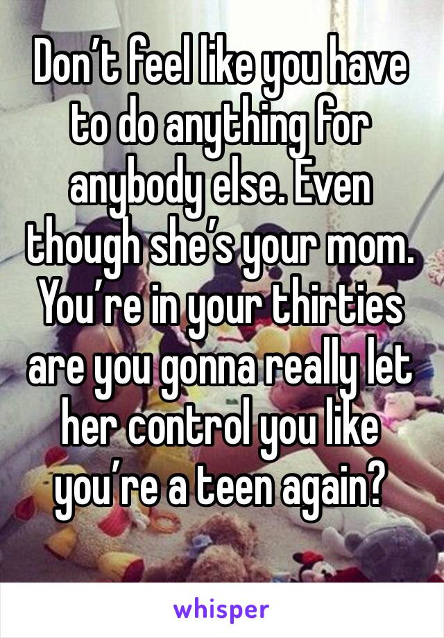 Don’t feel like you have to do anything for anybody else. Even though she’s your mom. You’re in your thirties are you gonna really let her control you like you’re a teen again?