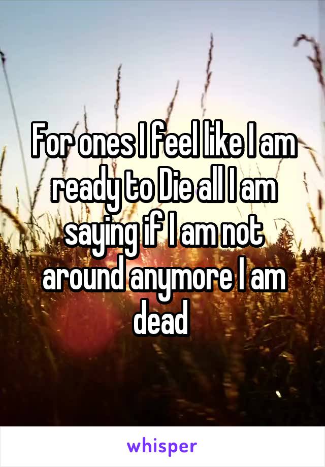 For ones I feel like I am ready to Die all I am saying if I am not around anymore I am dead 