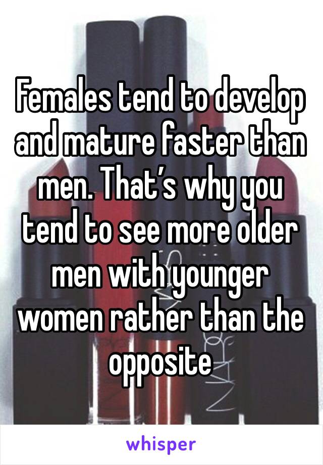 Females tend to develop and mature faster than men. That’s why you tend to see more older men with younger women rather than the opposite