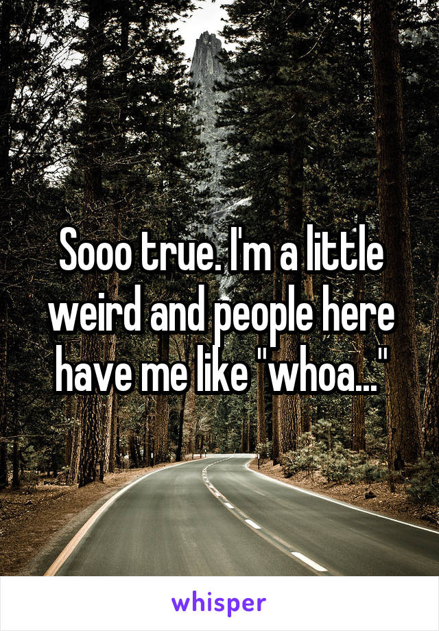Sooo true. I'm a little weird and people here have me like "whoa..."