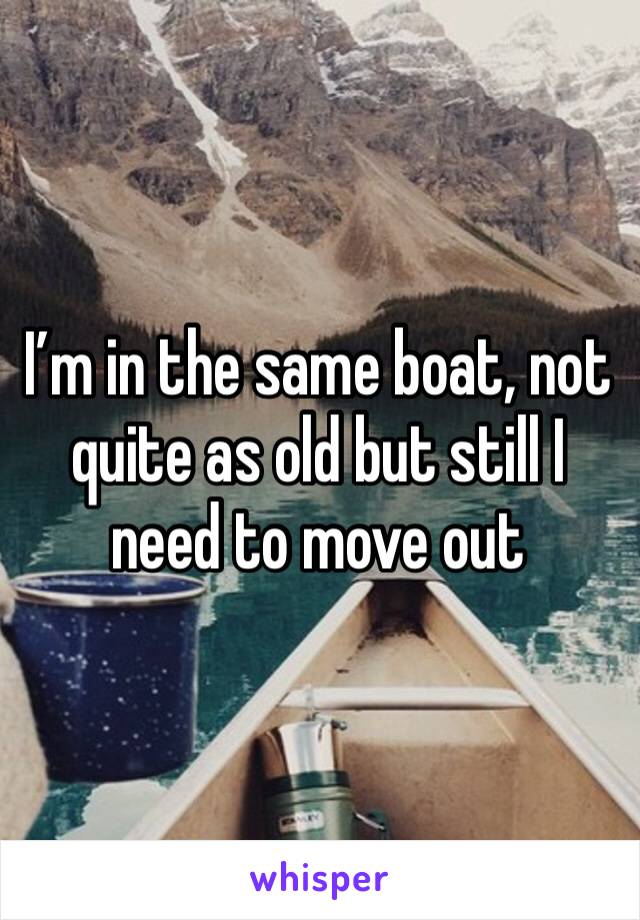 I’m in the same boat, not quite as old but still I need to move out