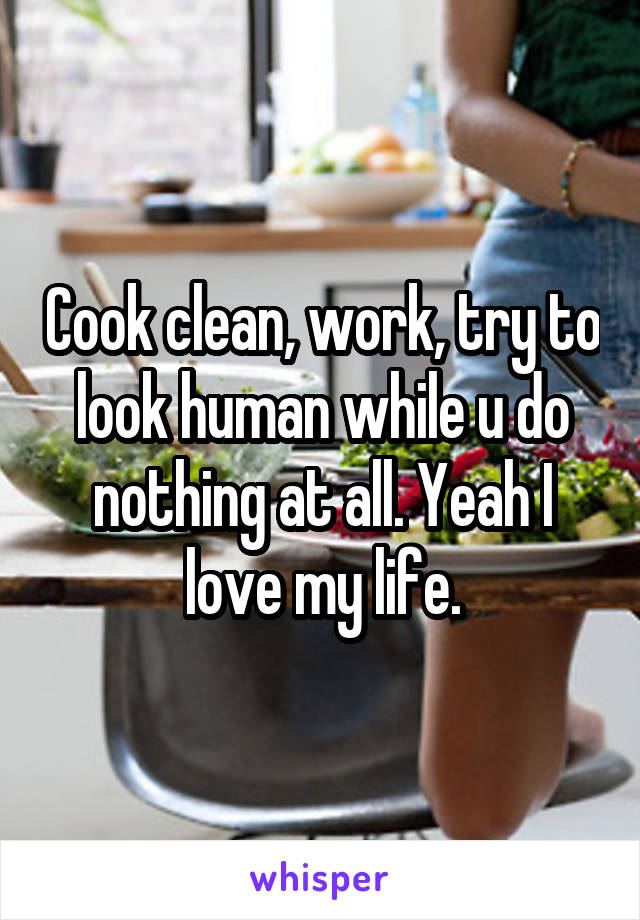 Cook clean, work, try to look human while u do nothing at all. Yeah I love my life.