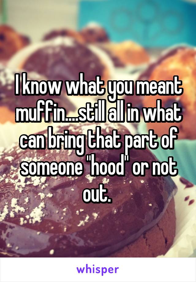 I know what you meant muffin....still all in what can bring that part of someone "hood" or not out. 