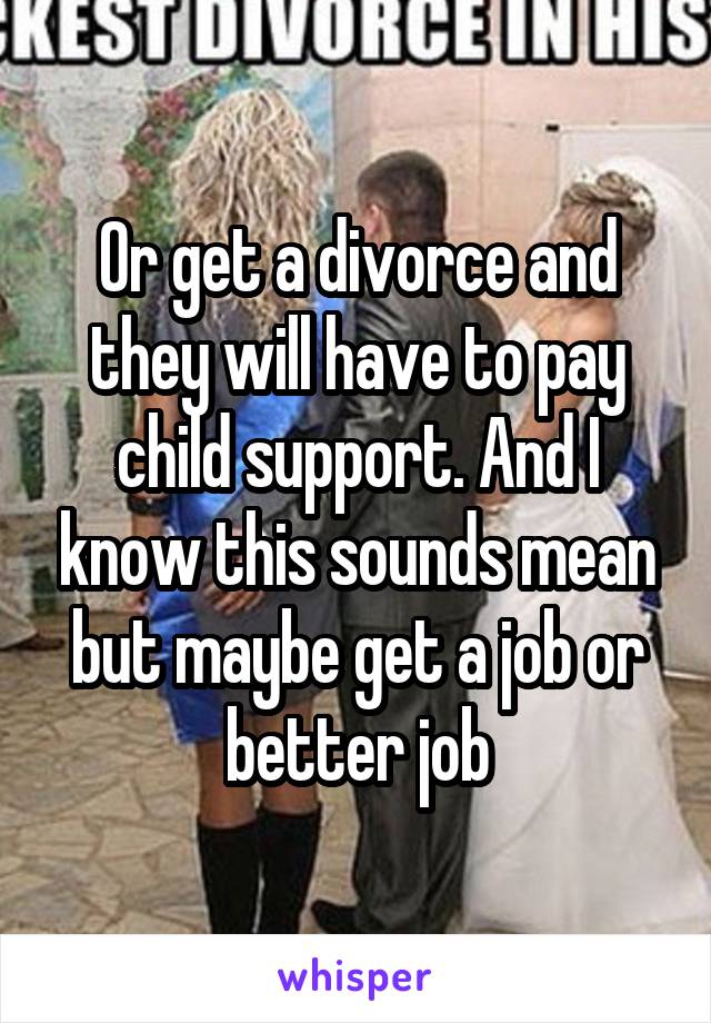 Or get a divorce and they will have to pay child support. And I know this sounds mean but maybe get a job or better job