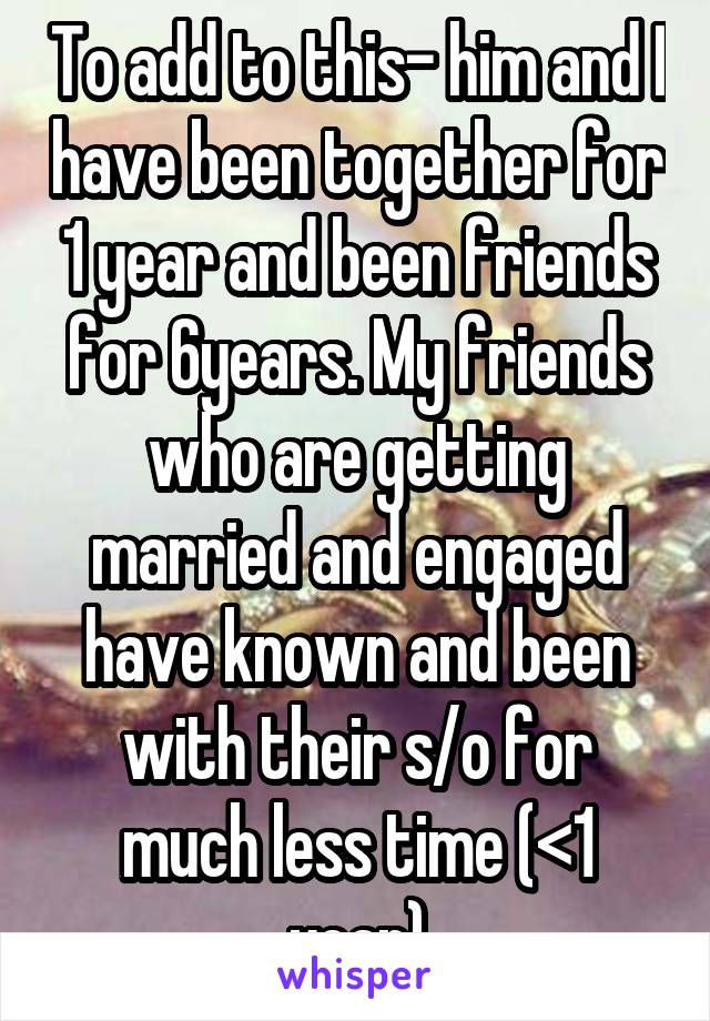 To add to this- him and I have been together for 1 year and been friends for 6years. My friends who are getting married and engaged have known and been with their s/o for much less time (<1 year)