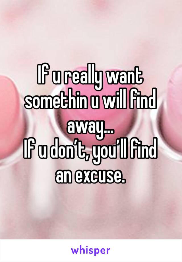 If u really want somethin u will find away...
If u don’t, you’ll find an excuse.