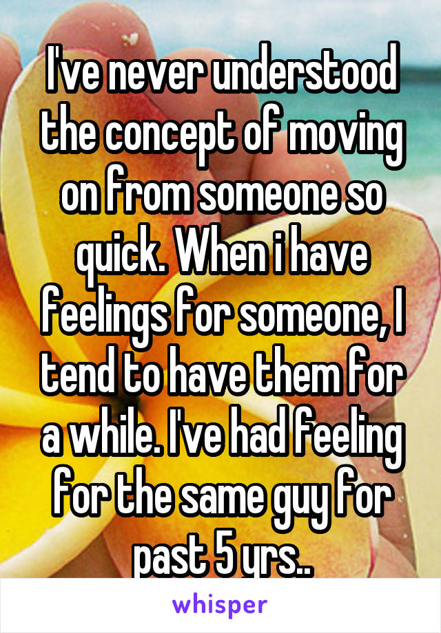 I've never understood the concept of moving on from someone so quick. When i have feelings for someone, I tend to have them for a while. I've had feeling for the same guy for past 5 yrs..