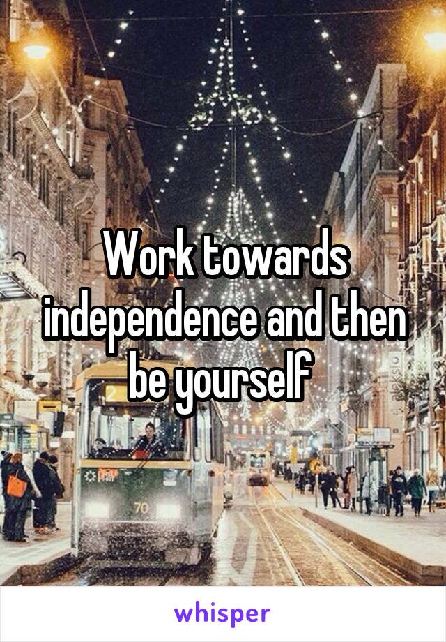 Work towards independence and then be yourself 