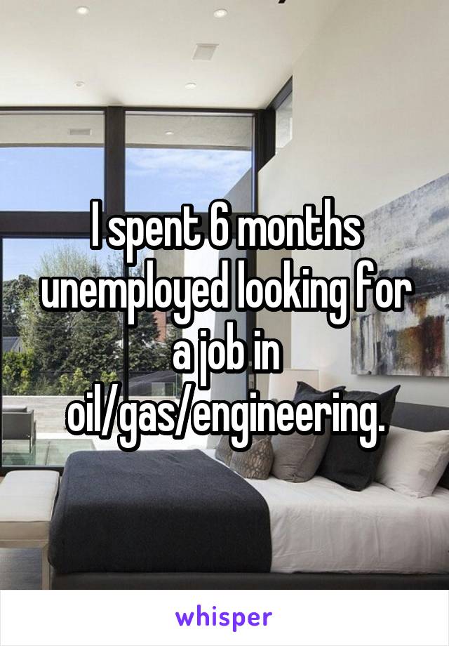 I spent 6 months unemployed looking for a job in oil/gas/engineering.