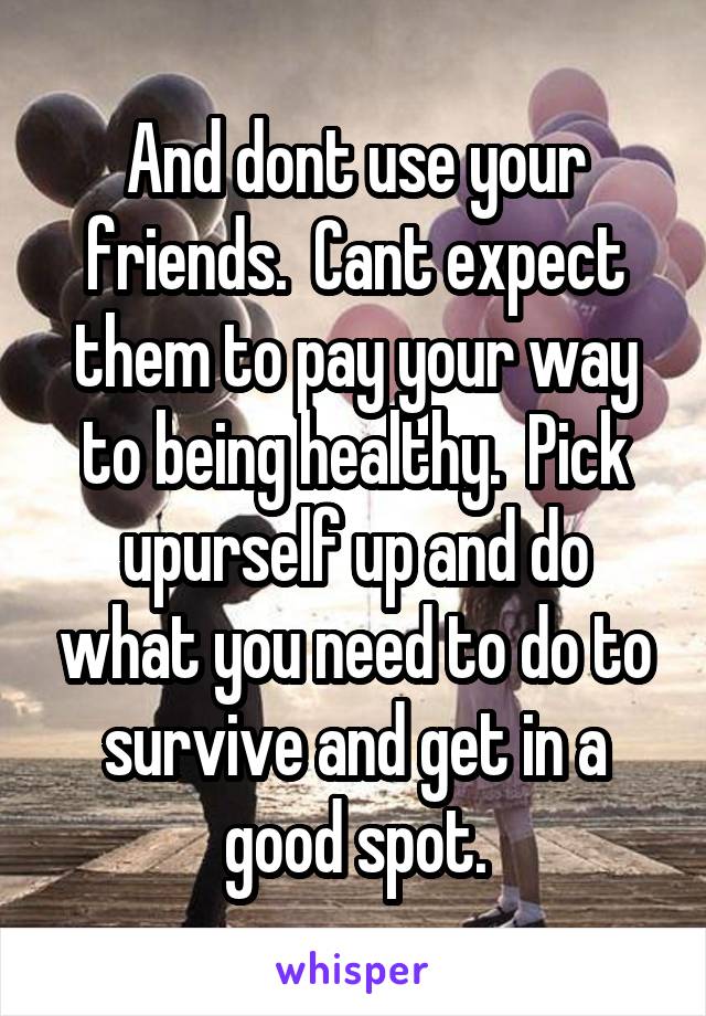 And dont use your friends.  Cant expect them to pay your way to being healthy.  Pick upurself up and do what you need to do to survive and get in a good spot.