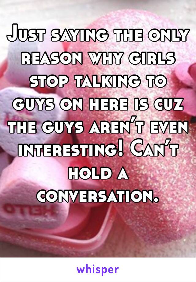 Just saying the only reason why girls stop talking to guys on here is cuz the guys aren’t even interesting! Can’t hold a conversation. 