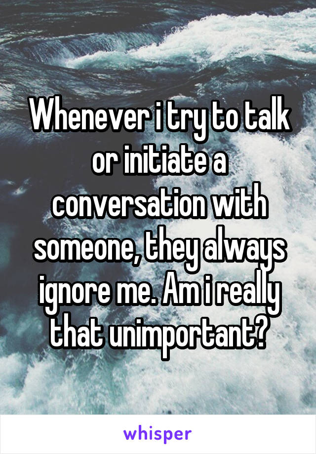 Whenever i try to talk or initiate a conversation with someone, they always ignore me. Am i really that unimportant?