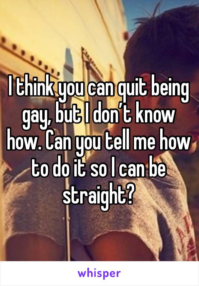 I think you can quit being gay, but I don’t know how. Can you tell me how to do it so I can be straight?
