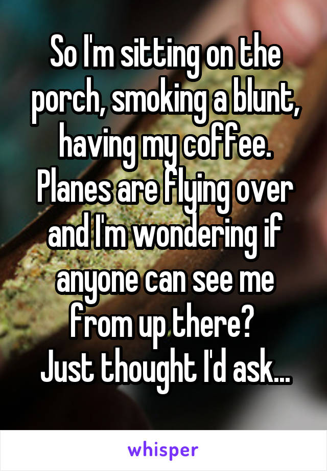 So I'm sitting on the porch, smoking a blunt, having my coffee. Planes are flying over and I'm wondering if anyone can see me from up there? 
Just thought I'd ask...
