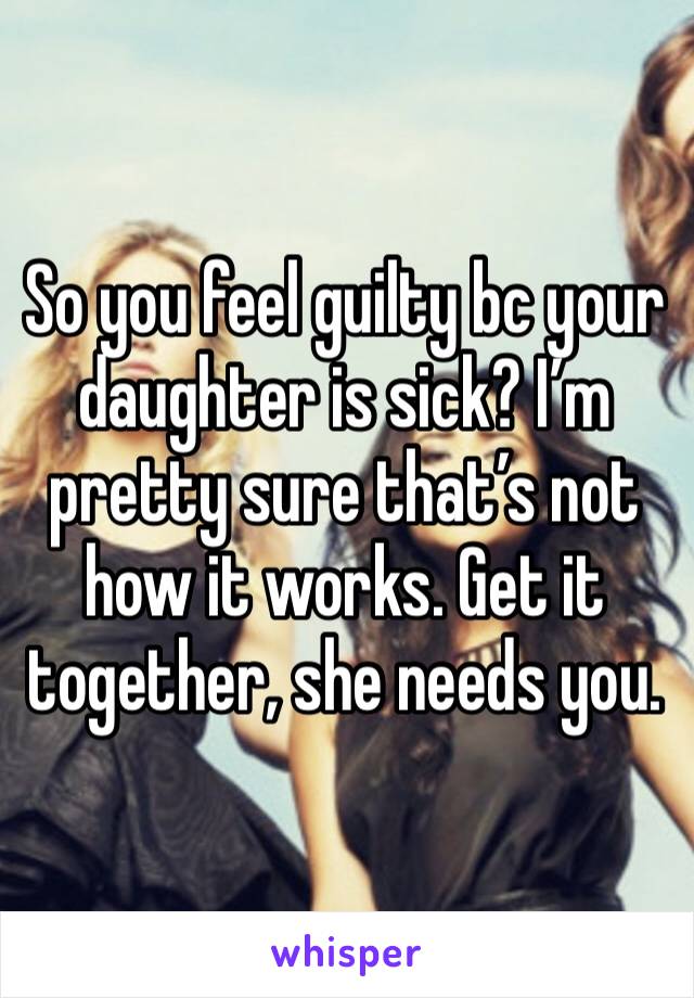 So you feel guilty bc your daughter is sick? I’m pretty sure that’s not how it works. Get it together, she needs you.