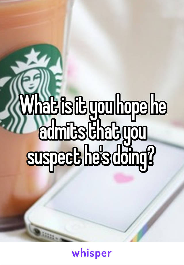 What is it you hope he admits that you suspect he's doing? 