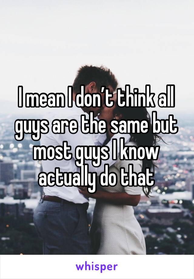 I mean I don’t think all guys are the same but most guys I know actually do that