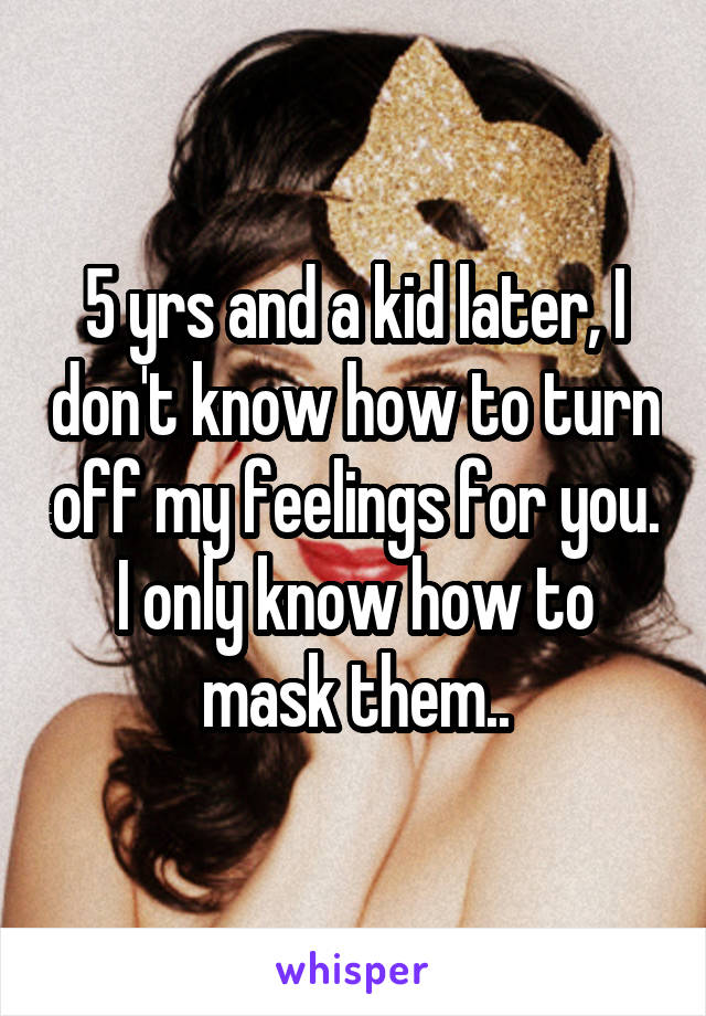 5 yrs and a kid later, I don't know how to turn off my feelings for you. I only know how to mask them..