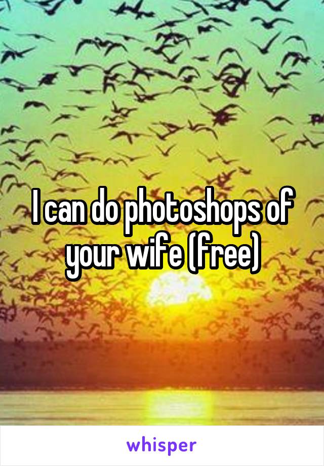 I can do photoshops of your wife (free)