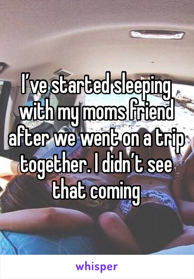 I’ve started sleeping with my moms friend after we went on a trip together. I didn’t see that coming 