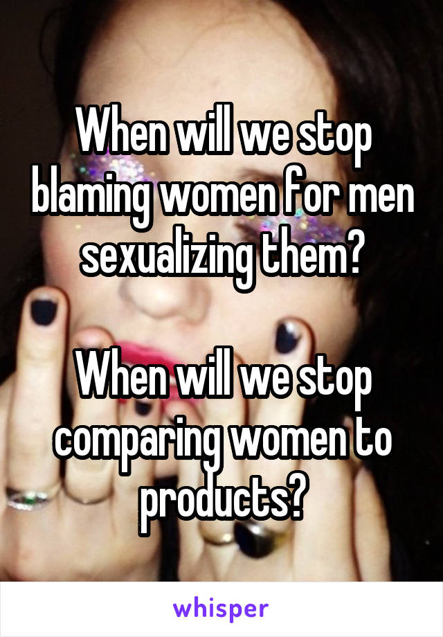 When will we stop blaming women for men sexualizing them?

When will we stop comparing women to products?