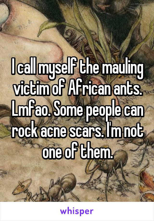 I call myself the mauling victim of African ants. Lmfao. Some people can rock acne scars. I'm not one of them.