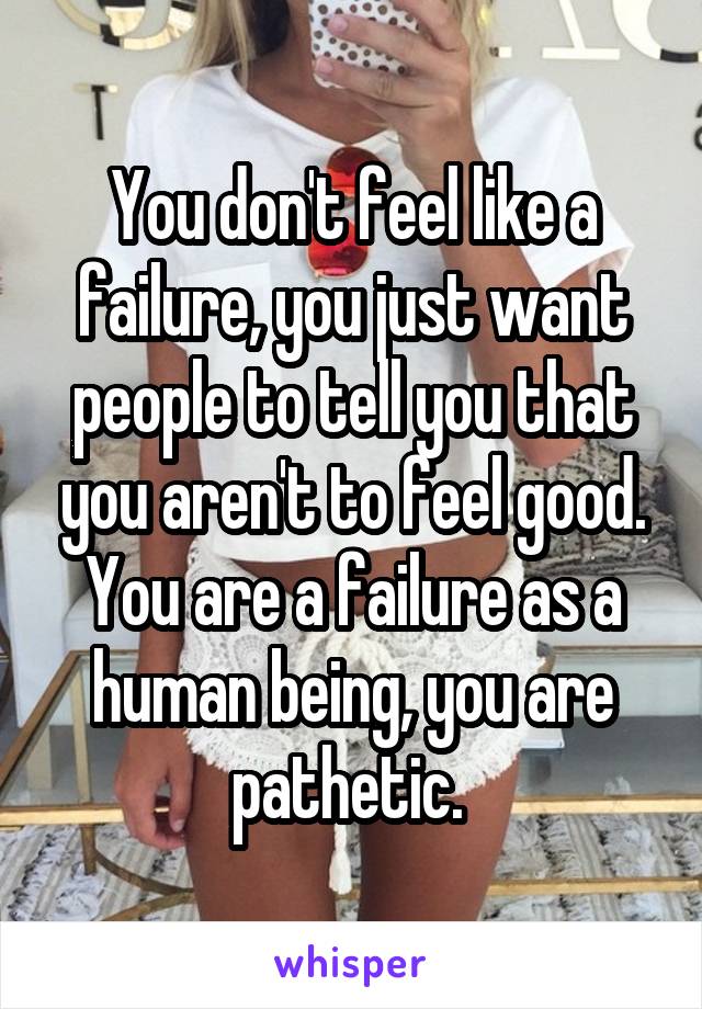 You don't feel like a failure, you just want people to tell you that you aren't to feel good. You are a failure as a human being, you are pathetic. 