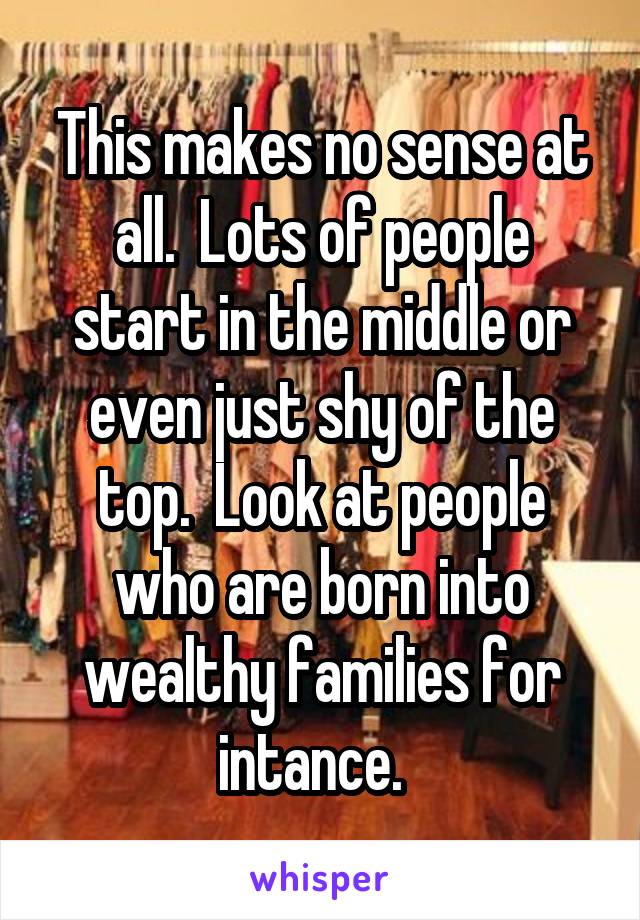This makes no sense at all.  Lots of people start in the middle or even just shy of the top.  Look at people who are born into wealthy families for intance.  