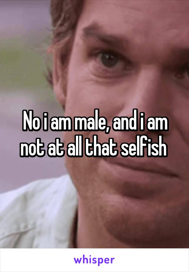 No i am male, and i am not at all that selfish 
