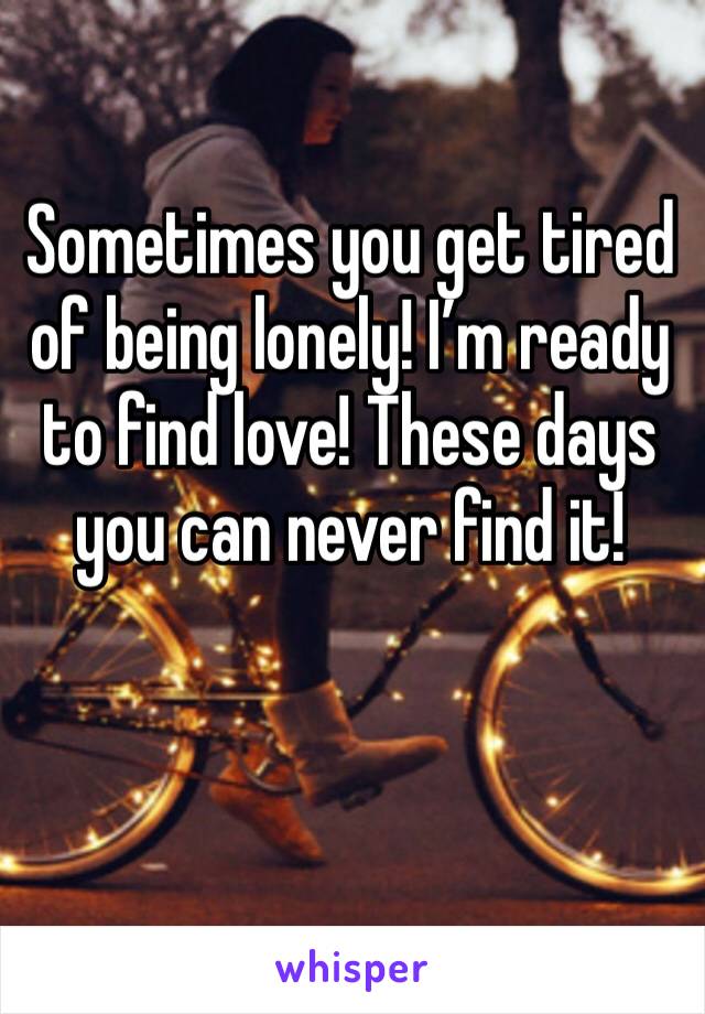 Sometimes you get tired of being lonely! I’m ready to find love! These days you can never find it!