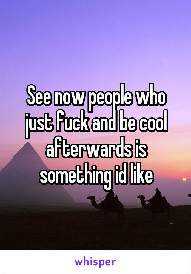 See now people who just fuck and be cool afterwards is something id like