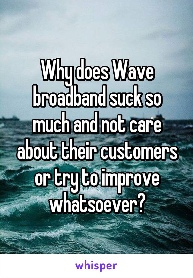 Why does Wave broadband suck so much and not care about their customers or try to improve whatsoever?