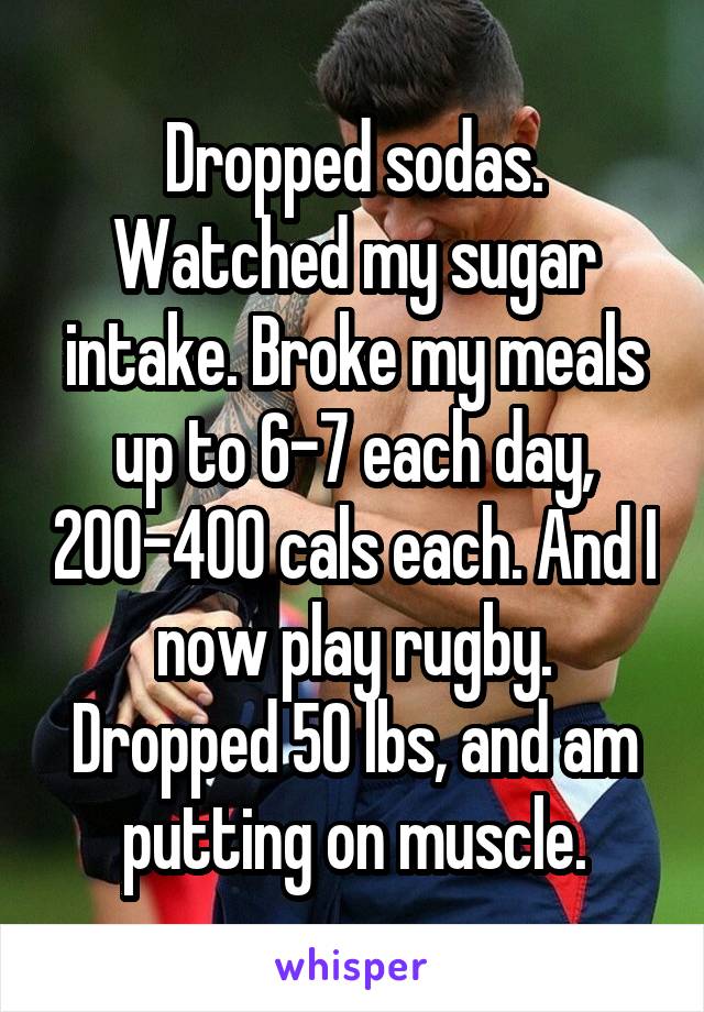 Dropped sodas. Watched my sugar intake. Broke my meals up to 6-7 each day, 200-400 cals each. And I now play rugby. Dropped 50 lbs, and am putting on muscle.