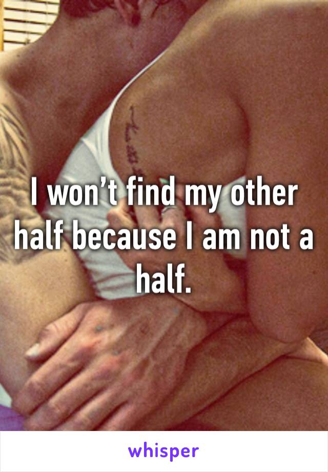 I won’t find my other half because I am not a half.