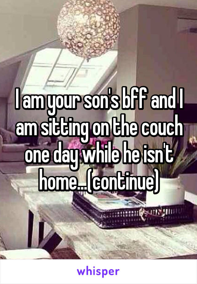 I am your son's bff and I am sitting on the couch one day while he isn't home...(continue)