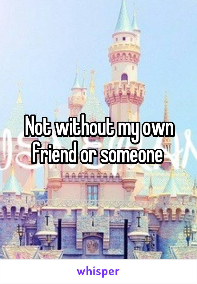 Not without my own friend or someone 