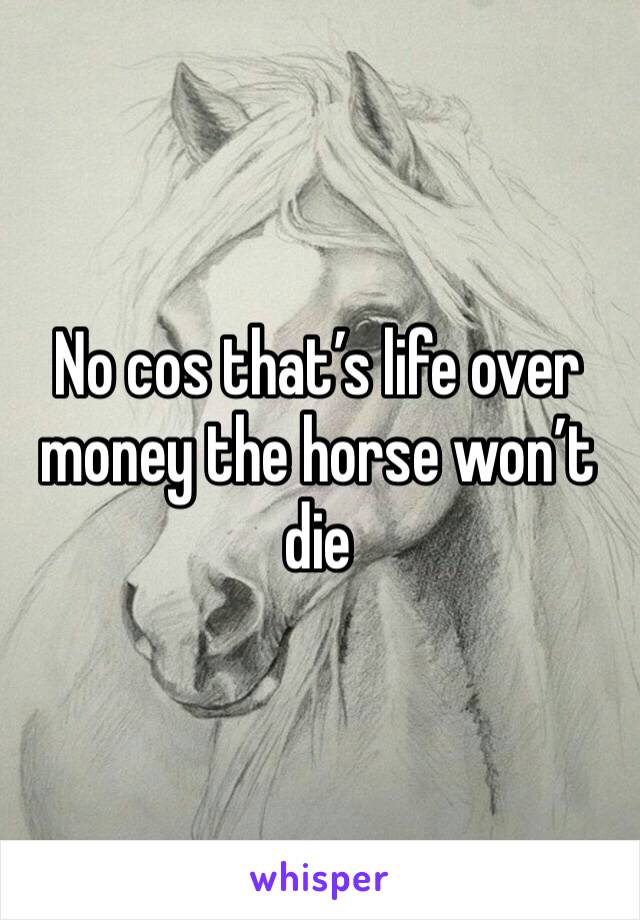 No cos that’s life over money the horse won’t die