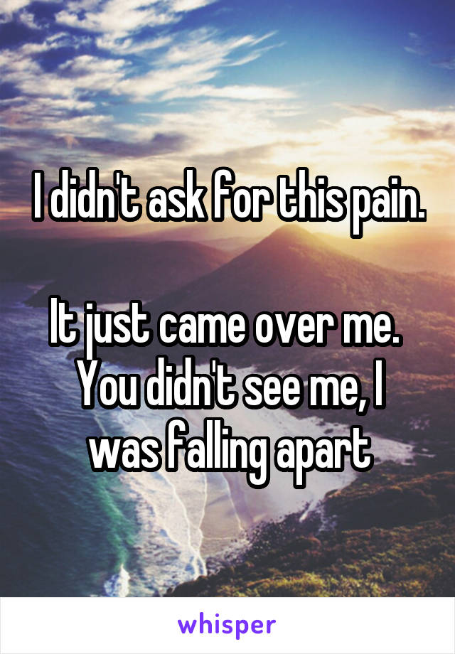 I didn't ask for this pain. 
It just came over me. 
You didn't see me, I was falling apart