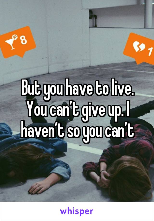 But you have to live. You can’t give up. I haven’t so you can’t
