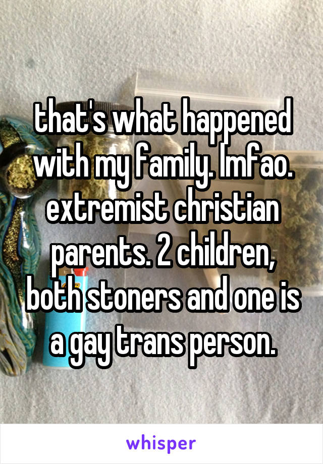 that's what happened with my family. lmfao. extremist christian parents. 2 children, both stoners and one is a gay trans person.