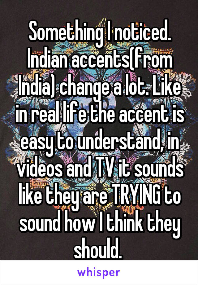 Something I noticed. Indian accents(from India) change a lot. Like in real life the accent is easy to understand, in videos and TV it sounds like they are TRYING to sound how I think they should. 