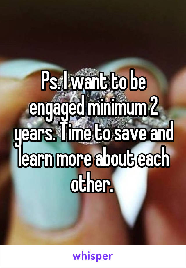 Ps. I want to be engaged minimum 2 years. Time to save and learn more about each other. 