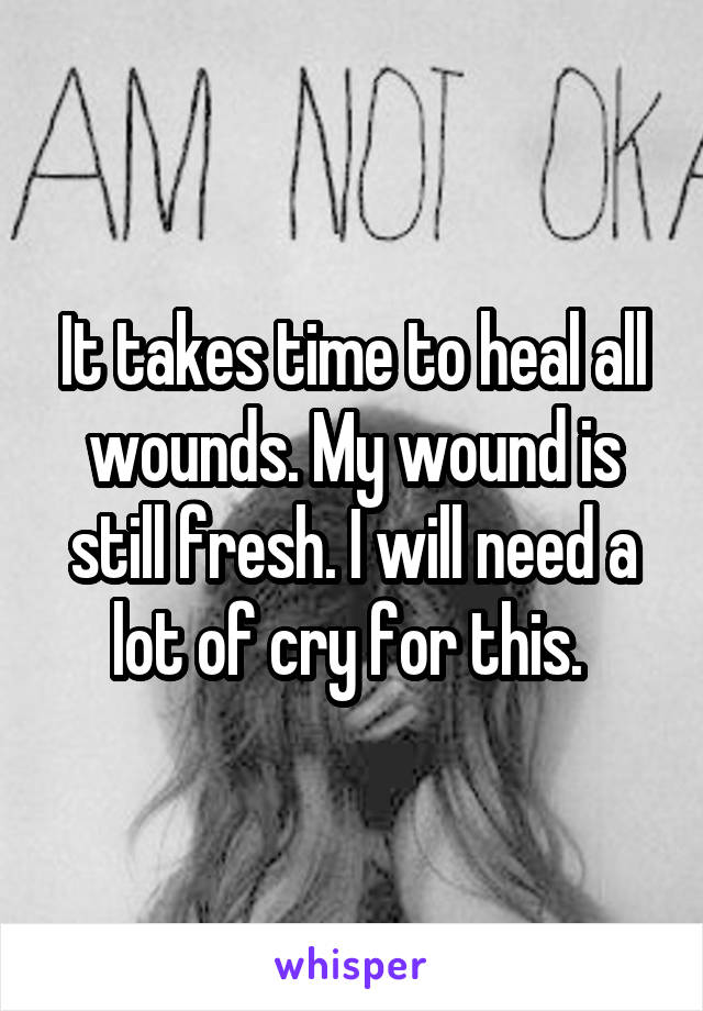 It takes time to heal all wounds. My wound is still fresh. I will need a lot of cry for this. 
